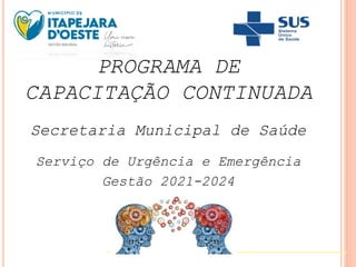 PROGRAMA DE
CAPACITAÇÃO CONTINUADA
Secretaria Municipal de Saúde
Serviço de Urgência e Emergência
Gestão 2021-2024
 