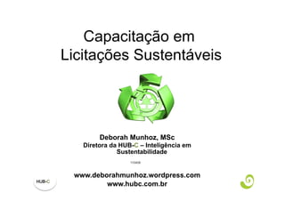 Capacitação em
Licitações Sustentáveis




        Deborah Munhoz, MSc
   Diretora da HUB-C – Inteligência em
              Sustentabilidade
                  110408



 www.deborahmunhoz.wordpress.com
         www.hubc.com.br
 