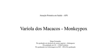 Atenção Primária em Saúde – APS
Varíola dos Macacos - Monkeypox
Diego Fernandes
Pós graduado em docência do ensino superior - Anhanguera
Pós graduado em UE – UNIQ Fortaleza
Pós graduando em Enfermagem na ESF – DNA Pós graduação
 