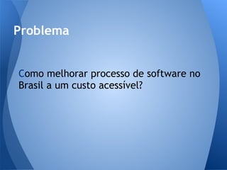 Problema


Como melhorar processo de software no
Brasil a um custo acessível?
 