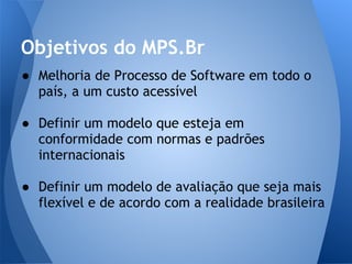Objetivos do MPS.Br
● Melhoria de Processo de Software em todo o
  país, a um custo acessível

● Definir um modelo que esteja em
  conformidade com normas e padrões
  internacionais

● Definir um modelo de avaliação que seja mais
  flexível e de acordo com a realidade brasileira
 