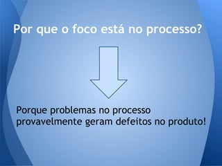 Por que o foco está no processo?




Porque problemas no processo
provavelmente geram defeitos no produto!
 