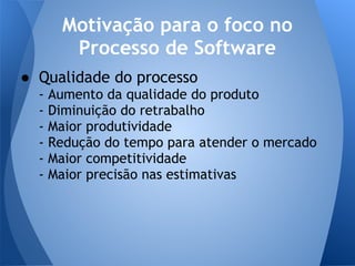 Motivação para o foco no
         Processo de Software
● Qualidade do processo
  -   Aumento da qualidade do produto
  -   Diminuição do retrabalho
  -   Maior produtividade
  -   Redução do tempo para atender o mercado
  -   Maior competitividade
  -   Maior precisão nas estimativas
 