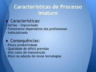 Características de Processo
                  Imaturo
● Características:
- Ad hoc - Improvisado
- Fortemente dependente dos profissionais
- Indisciplinado

● Consequências:
-   Pouca produtividade
-   Qualidade de difícil previsão
-   Alto custo de manutenção
-   Risco na adoção de novas tecnologias
 