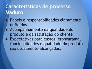 Características de processo
Maduro
● Papéis e responsabilidades claramente
  definidos
● Acompanhamento da qualidade do
  produto e da satisfação do cliente
● Expectativas para custos, cronograma,
  funcionalidades e qualidade do produto
  são usualmente alcançadas.
 