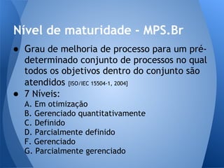 Nível de maturidade - MPS.Br
● Grau de melhoria de processo para um pré-
  determinado conjunto de processos no qual
  todos os objetivos dentro do conjunto são
  atendidos [ISO/IEC 15504-1, 2004]
● 7 Níveis:
  A. Em otimização
  B. Gerenciado quantitativamente
  C. Definido
  D. Parcialmente definido
  F. Gerenciado
  G. Parcialmente gerenciado
 
