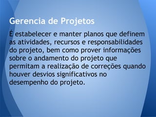 Gerencia de Projetos
É estabelecer e manter planos que definem
as atividades, recursos e responsabilidades
do projeto, bem como prover informações
sobre o andamento do projeto que
permitam a realização de correções quando
houver desvios significativos no
desempenho do projeto.
 