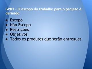 GPR1 - O escopo do trabalho para o projeto é
definido
●   Escopo
●   Não Escopo
●   Restrições
●   Objetivos
●   Todos os produtos que serão entregues
 
