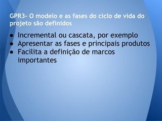 GPR3- O modelo e as fases do ciclo de vida do
projeto são definidos
● Incremental ou cascata, por exemplo
● Apresentar as fases e principais produtos
● Facilita a definição de marcos
  importantes
 