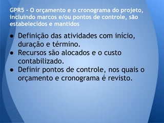 GPR5 - O orçamento e o cronograma do projeto,
incluindo marcos e/ou pontos de controle, são
estabelecidos e mantidos

● Definição das atividades com início,
  duração e término.
● Recursos são alocados e o custo
  contabilizado.
● Definir pontos de controle, nos quais o
  orçamento e cronograma é revisto.
 