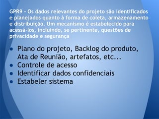 GPR9 - Os dados relevantes do projeto são identificados
e planejados quanto à forma de coleta, armazenamento
e distribuição. Um mecanismo é estabelecido para
acessá-los, incluindo, se pertinente, questões de
privacidade e segurança

● Plano do projeto, Backlog do produto,
  Ata de Reunião, artefatos, etc...
● Controle de acesso
● Identificar dados confidenciais
● Estabeler sistema
 