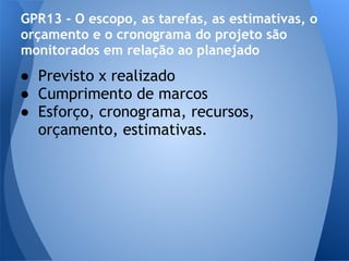 GPR13 - O escopo, as tarefas, as estimativas, o
orçamento e o cronograma do projeto são
monitorados em relação ao planejado
● Previsto x realizado
● Cumprimento de marcos
● Esforço, cronograma, recursos,
  orçamento, estimativas.
 