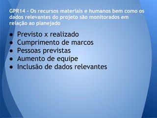 GPR14 - Os recursos materiais e humanos bem como os
dados relevantes do projeto são monitorados em
relação ao planejado

●   Previsto x realizado
●   Cumprimento de marcos
●   Pessoas previstas
●   Aumento de equipe
●   Inclusão de dados relevantes
 