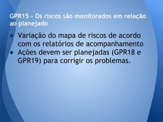 GPR15 - Os riscos são monitorados em relação
ao planejado
● Variação do mapa de riscos de acordo
  com os relatórios de acompanhamento
● Ações devem ser planejadas (GPR18 e
  GPR19) para corrigir os problemas.
 