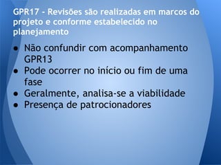 GPR17 - Revisões são realizadas em marcos do
projeto e conforme estabelecido no
planejamento
● Não confundir com acompanhamento
  GPR13
● Pode ocorrer no início ou fim de uma
  fase
● Geralmente, analisa-se a viabilidade
● Presença de patrocionadores
 