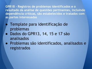 GPR18 - Registros de problemas identificados e o
resultado da análise de questões pertinentes, incluindo
dependência críticas, são estabelecidos e tratados com
as partes interessadas

● Template para identificação de
  problemas
● Dados do GPR13, 14, 15 e 17 são
  analisados
● Problemas são identificados, analisados e
  registrados
 