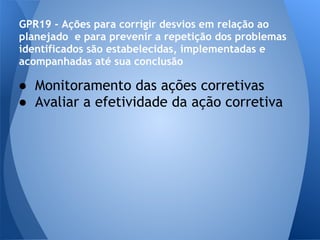 GPR19 - Ações para corrigir desvios em relação ao
planejado e para prevenir a repetição dos problemas
identificados são estabelecidas, implementadas e
acompanhadas até sua conclusão

● Monitoramento das ações corretivas
● Avaliar a efetividade da ação corretiva
 