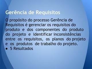 Gerência de Requisitos
O propósito do processo Gerência de
Requisitos é gerenciar os requisitos do
produto e dos componentes do produto
do projeto e identificar inconsistências
entre os requisitos, os planos do projeto
e os produtos de trabalho do projeto.
● 5 Resultados
 