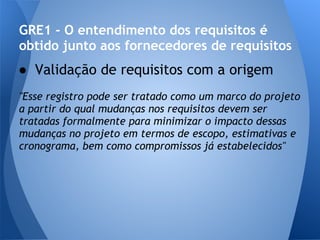 GRE1 - O entendimento dos requisitos é
obtido junto aos fornecedores de requisitos
● Validação de requisitos com a origem
"Esse registro pode ser tratado como um marco do projeto
a partir do qual mudanças nos requisitos devem ser
tratadas formalmente para minimizar o impacto dessas
mudanças no projeto em termos de escopo, estimativas e
cronograma, bem como compromissos já estabelecidos"
 