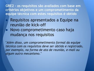GRE2 - os requisitos são avaliados com base em
critérios objetivos e um comprometimento da
equipe técnica com estes requisitos é obtido
● Requisitos apresentados a Equipe na
  reunião de kick-off
● Novo comprometimento caso haja
  mudança nos requisitos
"Além disso, um comprometimento formal da equipe
técnica com os requisitos deve ser obtido e registrado,
por exemplo, na forma de ata de reunião, e-mail ou
algum outro mecanismo."
 