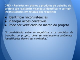 GRE4 - Revisões em planos e produtos de trabalho do
projeto são realizadas visando a identificar e corrigir
inconsistências em relação aos requisitos

● Identificar inconsistências
● Planejar ações corretivas
● Pode ser verificado no marco do projeto

"A consistência entre os requisitos e os produtos de
trabalho do projeto deve ser avaliada e os problemas
identificados devem ser corrigidos."
 