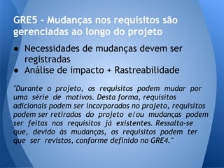 GRE5 - Mudanças nos requisitos são
gerenciadas ao longo do projeto
● Necessidades de mudanças devem ser
  registradas
● Análise de impacto + Rastreabilidade
"Durante o projeto, os requisitos podem mudar por
uma série de motivos. Desta forma, requisitos
adicionais podem ser incorporados no projeto, requisitos
podem ser retirados do projeto e/ou mudanças podem
ser feitas nos requisitos já existentes. Ressalta-se
que, devido às mudanças, os requisitos podem ter
que ser revistos, conforme definido no GRE4."
 