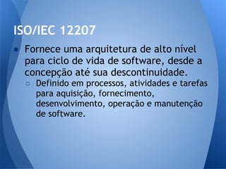 ISO/IEC 12207
● Fornece uma arquitetura de alto nível
  para ciclo de vida de software, desde a
  concepção até sua descontinuidade.
  ○ Definido em processos, atividades e tarefas
    para aquisição, fornecimento,
    desenvolvimento, operação e manutenção
    de software.
 