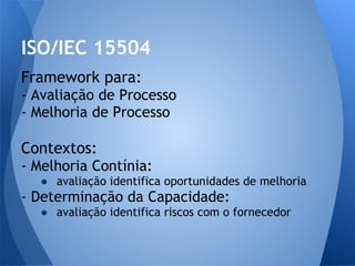 ISO/IEC 15504
Framework para:
- Avaliação de Processo
- Melhoria de Processo

Contextos:
- Melhoria Contínia:
  ● avaliação identifica oportunidades de melhoria
- Determinação da Capacidade:
  ● avaliação identifica riscos com o fornecedor
 