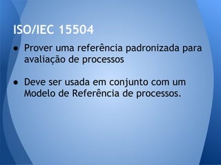 ISO/IEC 15504
● Prover uma referência padronizada para
  avaliação de processos

● Deve ser usada em conjunto com um
  Modelo de Referência de processos.
 