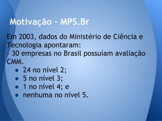 Motivação - MPS.Br
Em 2003, dados do Ministério de Ciência e
Tecnologia apontaram:
- 30 empresas no Brasil possuíam avaliação
CMM.
   ● 24 no nível 2;
   ● 5 no nível 3;
   ● 1 no nível 4; e
   ● nenhuma no nível 5.
 