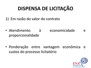 DISPENSA DE LICITAÇÃO
1) Em razão do valor do contrato
• Atendimento à economicidade e
proporcionalidade
• Ponderação entre vantagem econômica e
custos do processo licitatório
 
