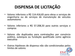 DISPENSA DE LICITAÇÃO
• Valores inferiores a R$ 114.416,65 para obras e serviços de
engenharia ou de serviços de manutenção de veículos
automotores
• Valores inferiores a R$ 57.208,33 para outros serviços e
compras
• Valores são duplicados para contratações por consórcio
público, autarquia ou fundação qualificada como agência
executiva
• Outras hipóteses de dispensa não são condicionadas pelos
limites de valores
 