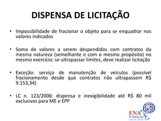 DISPENSA DE LICITAÇÃO
• Impossibilidade de fracionar o objeto para se enquadrar nos
valores indicados
• Soma de valores a serem despendidos com contratos da
mesma natureza (semelhante e com o mesmo propósito) no
mesmo exercício: se ultrapassar limites, deve realizar licitação
• Exceção: serviço de manutenção de veículos (possível
fracionamento desde que contratos não ultrapassem R$
9.153,34)
• LC n. 123/2006: dispensa e inexigibilidade até R$ 80 mil
exclusivas para ME e EPP
 