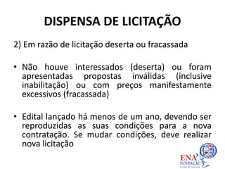 DISPENSA DE LICITAÇÃO
2) Em razão de licitação deserta ou fracassada
• Não houve interessados (deserta) ou foram
apresentadas propostas inválidas (inclusive
inabilitação) ou com preços manifestamente
excessivos (fracassada)
• Edital lançado há menos de um ano, devendo ser
reproduzidas as suas condições para a nova
contratação. Se mudar condições, deve realizar
nova licitação
 