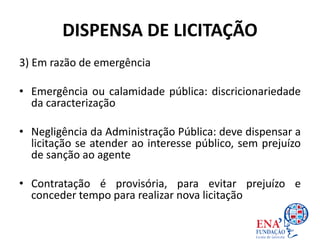DISPENSA DE LICITAÇÃO
3) Em razão de emergência
• Emergência ou calamidade pública: discricionariedade
da caracterização
• Negligência da Administração Pública: deve dispensar a
licitação se atender ao interesse público, sem prejuízo
de sanção ao agente
• Contratação é provisória, para evitar prejuízo e
conceder tempo para realizar nova licitação
 