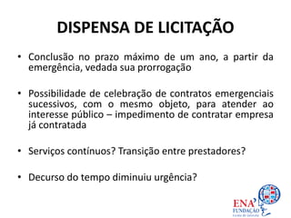 DISPENSA DE LICITAÇÃO
• Conclusão no prazo máximo de um ano, a partir da
emergência, vedada sua prorrogação
• Possibilidade de celebração de contratos emergenciais
sucessivos, com o mesmo objeto, para atender ao
interesse público – impedimento de contratar empresa
já contratada
• Serviços contínuos? Transição entre prestadores?
• Decurso do tempo diminuiu urgência?
 