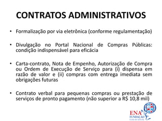 CONTRATOS ADMINISTRATIVOS
• Formalização por via eletrônica (conforme regulamentação)
• Divulgação no Portal Nacional de Compras Públicas:
condição indispensável para eficácia
• Carta-contrato, Nota de Empenho, Autorização de Compra
ou Ordem de Execução de Serviço para (i) dispensa em
razão de valor e (ii) compras com entrega imediata sem
obrigações futuras
• Contrato verbal para pequenas compras ou prestação de
serviços de pronto pagamento (não superior a R$ 10,8 mil)
 