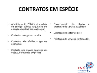 CONTRATOS EM ESPÉCIE
• Administração Pública é usuária
de serviço público (aquisição de
energia, abastecimento de água)
• Contratos que gerem receita
• Contratos de eficiência (geram
economia)
• Contrato por escopo (entrega de
objeto, independe do prazo)
• Fornecimento do objeto e
prestação de serviço associado
• Operação de sistemas de TI
• Prestação de serviços continuados
 