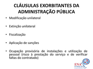 CLÁUSULAS EXORBITANTES DA
ADMINISTRAÇÃO PÚBLICA
• Modificação unilateral
• Extinção unilateral
• Fiscalização
• Aplicação de sanções
• Ocupação provisória de instalações e utilização de
pessoal (risco à prestação do serviço e de verificar
faltas do contratado)
 