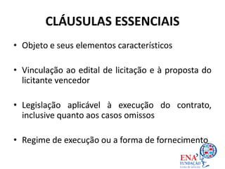 CLÁUSULAS ESSENCIAIS
• Objeto e seus elementos característicos
• Vinculação ao edital de licitação e à proposta do
licitante vencedor
• Legislação aplicável à execução do contrato,
inclusive quanto aos casos omissos
• Regime de execução ou a forma de fornecimento
 