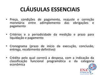 CLÁUSULAS ESSENCIAIS
• Preço, condições de pagamento, reajuste e correção
monetária entre adimplemento das obrigações e
pagamento
• Critérios e a periodicidade da medição e prazo para
liquidação e pagamento
• Cronograma (prazo de início da execução, conclusão,
entrega, recebimento definitivo)
• Crédito pelo qual correrá a despesa, com a indicação da
classificação funcional programática e da categoria
econômica
 
