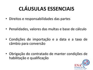 CLÁUSULAS ESSENCIAIS
• Direitos e responsabilidades das partes
• Penalidades, valores das multas e base de cálculo
• Condições de importação e a data e a taxa de
câmbio para conversão
• Obrigação do contratado de manter condições de
habilitação e qualificação
 