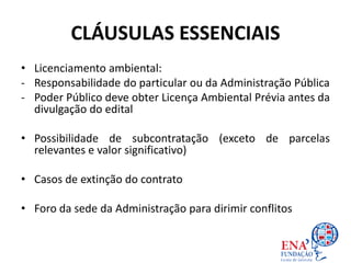 CLÁUSULAS ESSENCIAIS
• Licenciamento ambiental:
- Responsabilidade do particular ou da Administração Pública
- Poder Público deve obter Licença Ambiental Prévia antes da
divulgação do edital
• Possibilidade de subcontratação (exceto de parcelas
relevantes e valor significativo)
• Casos de extinção do contrato
• Foro da sede da Administração para dirimir conflitos
 