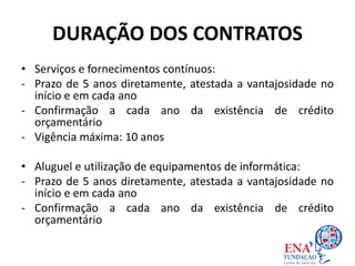 DURAÇÃO DOS CONTRATOS
• Serviços e fornecimentos contínuos:
- Prazo de 5 anos diretamente, atestada a vantajosidade no
início e em cada ano
- Confirmação a cada ano da existência de crédito
orçamentário
- Vigência máxima: 10 anos
• Aluguel e utilização de equipamentos de informática:
- Prazo de 5 anos diretamente, atestada a vantajosidade no
início e em cada ano
- Confirmação a cada ano da existência de crédito
orçamentário
 