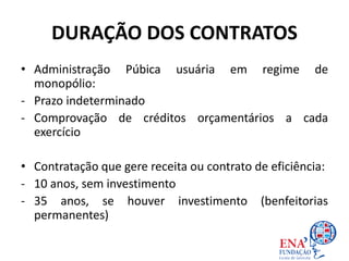 DURAÇÃO DOS CONTRATOS
• Administração Púbica usuária em regime de
monopólio:
- Prazo indeterminado
- Comprovação de créditos orçamentários a cada
exercício
• Contratação que gere receita ou contrato de eficiência:
- 10 anos, sem investimento
- 35 anos, se houver investimento (benfeitorias
permanentes)
 