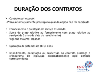 DURAÇÃO DOS CONTRATOS
• Contrato por escopo:
- Prazo automaticamente prorrogado quando objeto não for concluído
• Fornecimento e prestação de serviço associado:
- Soma do prazo relativo ao fornecimento com prazo relativo ao
serviço (de 5 anos da data do recebimento)
- Vigência máxima: 10 anos
• Operação de sistemas de TI: 15 anos
• Impedimento, paralisação ou suspensão do contrato prorroga o
cronograma de execução automaticamente pelo período
correspondente
 