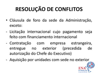 RESOLUÇÃO DE CONFLITOS
• Cláusula de foro da sede da Administração,
exceto:
- Licitação internacional cujo pagamento seja
feito com financiamento internacional
- Contratação com empresa estrangeira,
entregue no exterior (precedida de
autorização do Chefe do Executivo)
- Aquisição por unidades com sede no exterior
 
