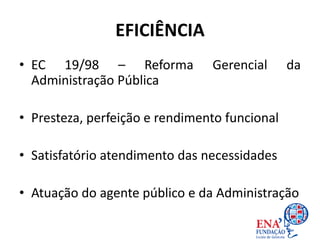 EFICIÊNCIA
• EC 19/98 – Reforma Gerencial da
Administração Pública
• Presteza, perfeição e rendimento funcional
• Satisfatório atendimento das necessidades
• Atuação do agente público e da Administração
 