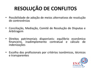 RESOLUÇÃO DE CONFLITOS
• Possibilidade de adoção de meios alternativos de resolução
de controvérsias
• Conciliação, Mediação, Comitê de Resolução de Disputas e
Arbitragem
• Direitos patrimoniais disponíveis: equilíbrio econômico
financeiro, inadimplemento contratual e cálculo de
indenizações
• Escolha dos profissionais por critérios isonômicos, técnicos
e transparentes
 