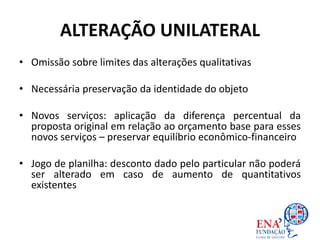 • Omissão sobre limites das alterações qualitativas
• Necessária preservação da identidade do objeto
• Novos serviços: aplicação da diferença percentual da
proposta original em relação ao orçamento base para esses
novos serviços – preservar equilíbrio econômico-financeiro
• Jogo de planilha: desconto dado pelo particular não poderá
ser alterado em caso de aumento de quantitativos
existentes
ALTERAÇÃO UNILATERAL
 